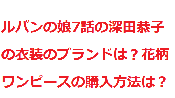 ルパンの娘7話の深田恭子の衣装のブランドは 花柄ワンピースの購入方法は 世の中のいろんな謎解き
